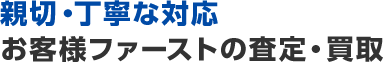 親切・丁寧な対応お客様ファーストの査定・買取